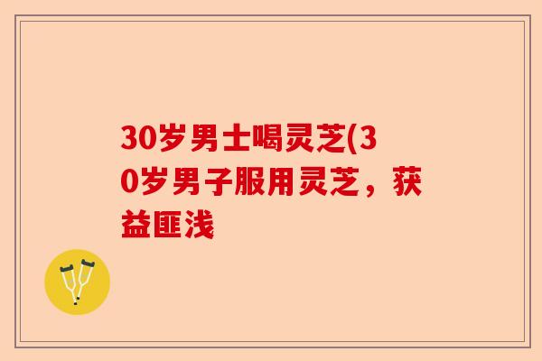 30岁男士喝灵芝(30岁男子服用灵芝，获益匪浅-第1张图片-卓越灵芝孢子粉