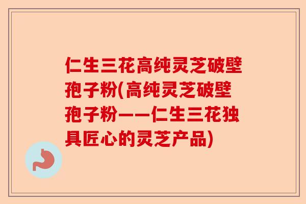仁生三花高纯灵芝破壁孢子粉(高纯灵芝破壁孢子粉——仁生三花独具匠心的灵芝产品)-第1张图片-卓越灵芝孢子粉 仁生三花高纯灵芝破壁孢子粉(高纯灵芝破壁孢子粉——仁生三花独具匠心的灵芝产品)-第1张图片-卓越灵芝孢子粉