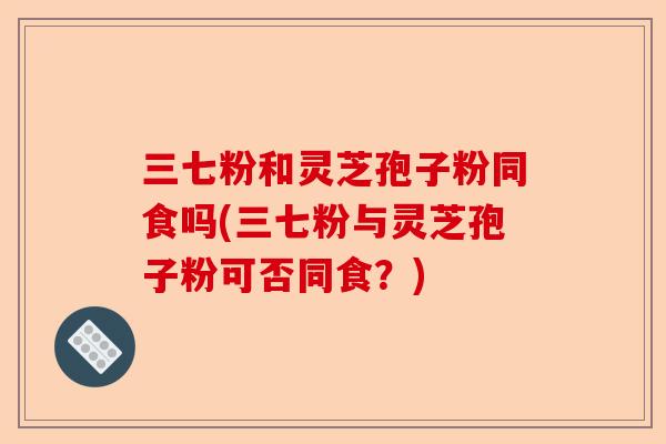 三七粉和灵芝孢子粉同食吗(三七粉与灵芝孢子粉可否同食？)-第1张图片-卓越灵芝孢子粉