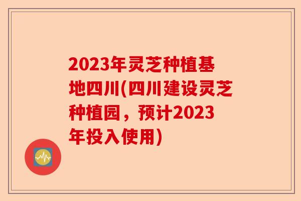 2023年灵芝种植基地四川(四川建设灵芝种植园,预计2023年投入使用)-第1张图片-卓越灵芝孢子粉 2023年灵芝种植基地四川(四川建设灵芝种植园,预计2023年投入使用)-第1张图片-卓越灵芝孢子粉