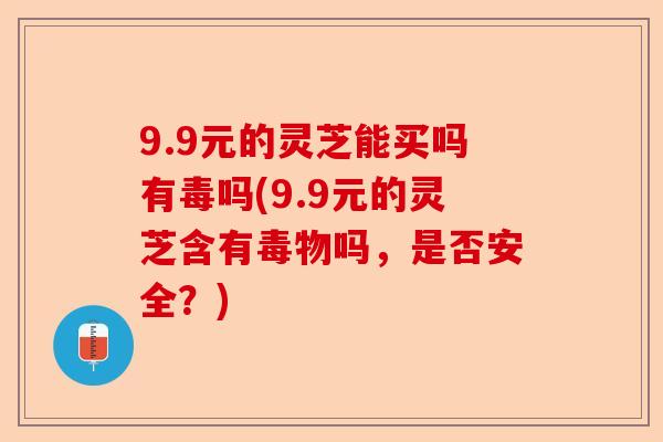 9.9元的灵芝能买吗有毒吗(9.9元的灵芝含有毒物吗，是否安全？)-第1张图片-卓越灵芝孢子粉