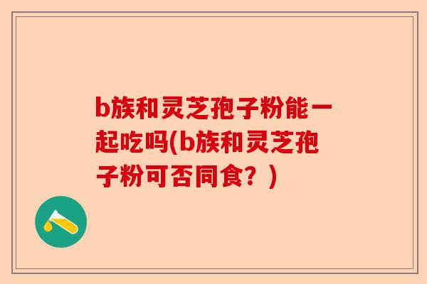 b族和灵芝孢子粉能一起吃吗(b族和灵芝孢子粉可否同食?)-第1张图片-卓越灵芝孢子粉 b族和灵芝孢子粉能一起吃吗(b族和灵芝孢子粉可否同食?)-第1张图片-卓越灵芝孢子粉