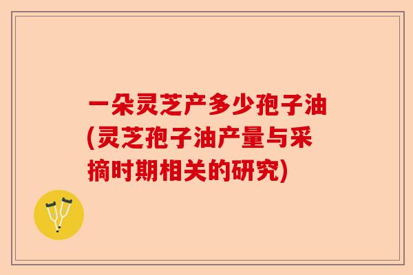 一朵灵芝产多少孢子油(灵芝孢子油产量与采摘时期相关的研究)-第1张图片-卓越灵芝孢子粉 一朵灵芝产多少孢子油(灵芝孢子油产量与采摘时期相关的研究)-第1张图片-卓越灵芝孢子粉
