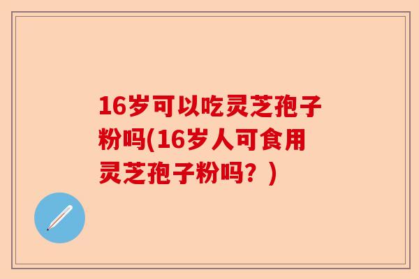 16岁可以吃灵芝孢子粉吗(16岁人可食用灵芝孢子粉吗?)-第1张图片-卓越灵芝孢子粉 16岁可以吃灵芝孢子粉吗(16岁人可食用灵芝孢子粉吗?)-第1张图片-卓越灵芝孢子粉