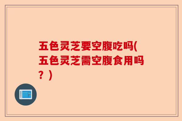 五色灵芝要空腹吃吗(五色灵芝需空腹食用吗？)-第1张图片-卓越灵芝孢子粉