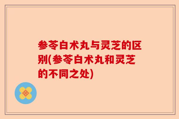 参苓白术丸与灵芝的区别(参苓白术丸和灵芝的不同之处)-第1张图片-卓越灵芝孢子粉 参苓白术丸与灵芝的区别(参苓白术丸和灵芝的不同之处)-第1张图片-卓越灵芝孢子粉
