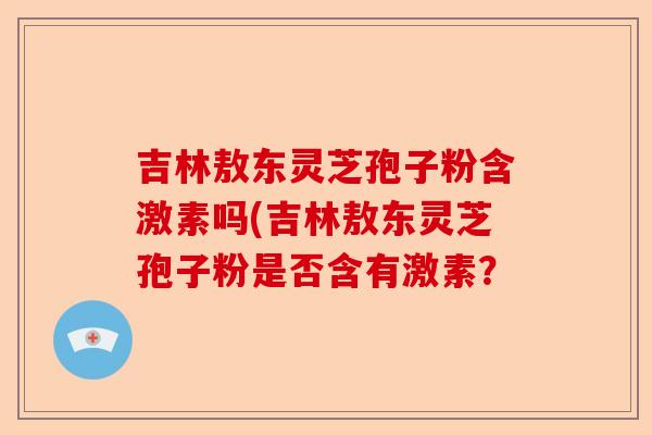 吉林敖东灵芝孢子粉含激素吗(吉林敖东灵芝孢子粉是否含有激素?-第1张图片-卓越灵芝孢子粉 吉林敖东灵芝孢子粉含激素吗(吉林敖东灵芝孢子粉是否含有激素?-第1张图片-卓越灵芝孢子粉