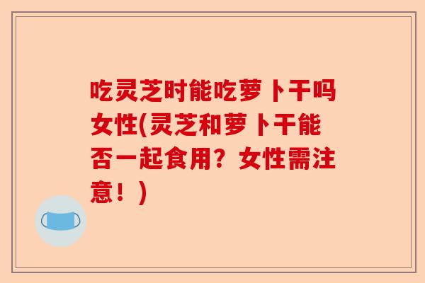 吃灵芝时能吃萝卜干吗女性(灵芝和萝卜干能否一起食用？女性需注意！)-第1张图片-卓越灵芝孢子粉