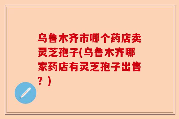 乌鲁木齐市哪个药店卖灵芝孢子(乌鲁木齐哪家药店有灵芝孢子出售?)-第1张图片-卓越灵芝孢子粉 乌鲁木齐市哪个药店卖灵芝孢子(乌鲁木齐哪家药店有灵芝孢子出售?)-第1张图片-卓越灵芝孢子粉