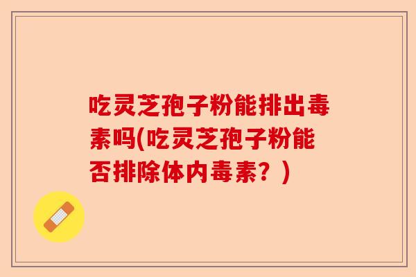 吃灵芝孢子粉能排出毒素吗(吃灵芝孢子粉能否排除体内毒素?)-第1张图片-卓越灵芝孢子粉 吃灵芝孢子粉能排出毒素吗(吃灵芝孢子粉能否排除体内毒素?)-第1张图片-卓越灵芝孢子粉