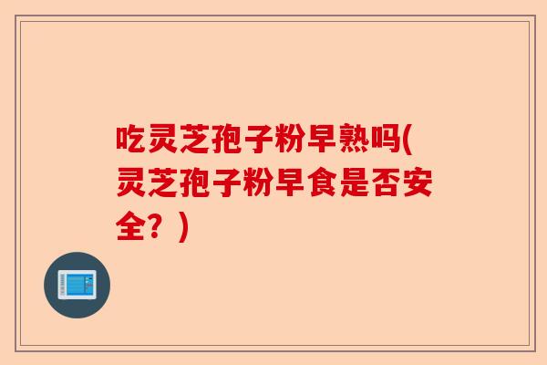 吃灵芝孢子粉早熟吗(灵芝孢子粉早食是否安全?)-第1张图片-卓越灵芝孢子粉 吃灵芝孢子粉早熟吗(灵芝孢子粉早食是否安全?)-第1张图片-卓越灵芝孢子粉