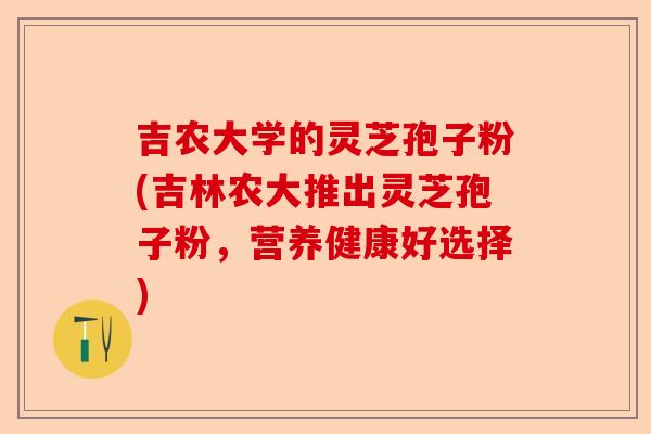 吉农大学的灵芝孢子粉(吉林农大推出灵芝孢子粉，营养健康好选择)-第1张图片-卓越灵芝孢子粉