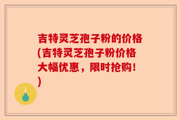 吉特灵芝孢子粉的价格(吉特灵芝孢子粉价格大幅优惠,限时抢购!)-第1张图片-卓越灵芝孢子粉 吉特灵芝孢子粉的价格(吉特灵芝孢子粉价格大幅优惠,限时抢购!)-第1张图片-卓越灵芝孢子粉