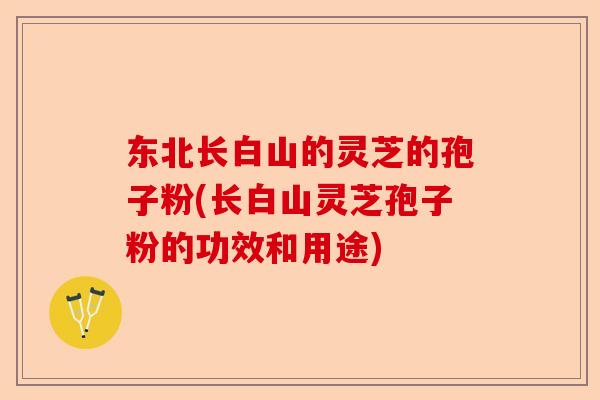 东北长白山的灵芝的孢子粉(长白山灵芝孢子粉的功效和用途)-第1张图片-卓越灵芝孢子粉 东北长白山的灵芝的孢子粉(长白山灵芝孢子粉的功效和用途)-第1张图片-卓越灵芝孢子粉
