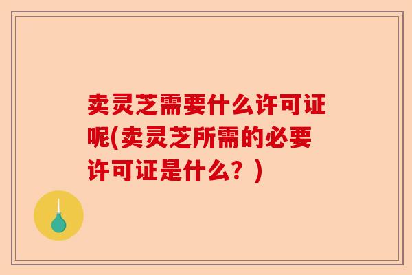 卖灵芝需要什么许可证呢(卖灵芝所需的必要许可证是什么？)-第1张图片-卓越灵芝孢子粉