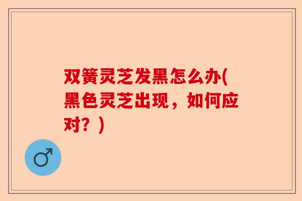 双簧灵芝发黑怎么办(黑色灵芝出现,如何应对?)-第1张图片-卓越灵芝孢子粉 双簧灵芝发黑怎么办(黑色灵芝出现,如何应对?)-第1张图片-卓越灵芝孢子粉