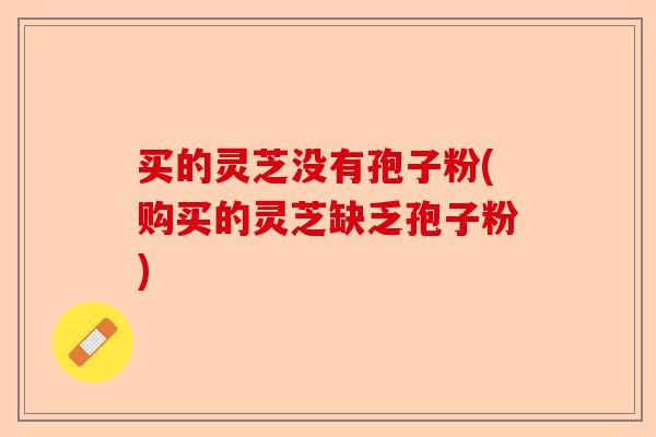 买的灵芝没有孢子粉(购买的灵芝缺乏孢子粉)-第1张图片-卓越灵芝孢子粉 买的灵芝没有孢子粉(购买的灵芝缺乏孢子粉)-第1张图片-卓越灵芝孢子粉