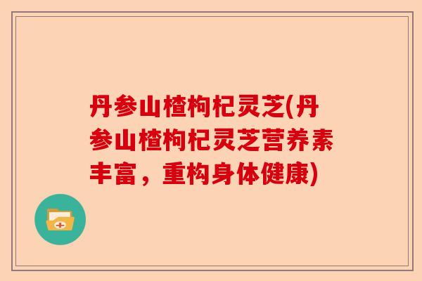 丹参山楂枸杞灵芝(丹参山楂枸杞灵芝营养素丰富，重构身体健康)-第1张图片-卓越灵芝孢子粉