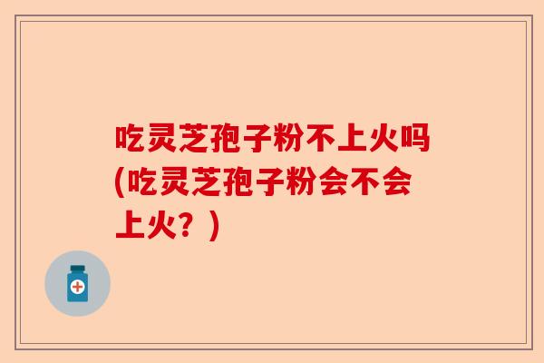 吃灵芝孢子粉不上火吗(吃灵芝孢子粉会不会上火？)-第1张图片-卓越灵芝孢子粉
