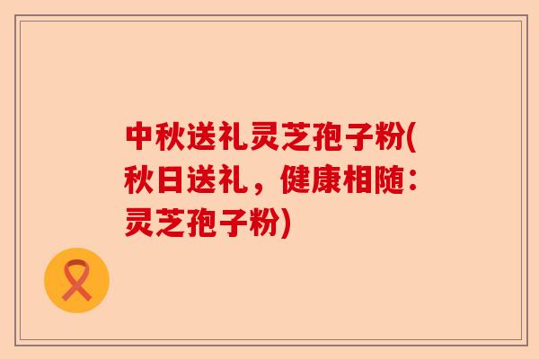 中秋送礼灵芝孢子粉(秋日送礼，健康相随：灵芝孢子粉)-第1张图片-卓越灵芝孢子粉