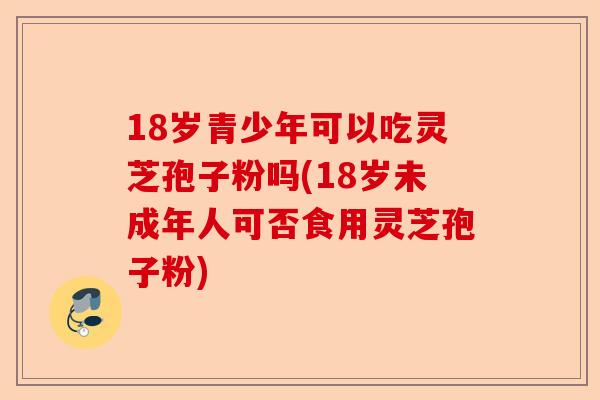 18岁青少年可以吃灵芝孢子粉吗(18岁未成年人可否食用灵芝孢子粉)-第1张图片-卓越灵芝孢子粉 18岁青少年可以吃灵芝孢子粉吗(18岁未成年人可否食用灵芝孢子粉)-第1张图片-卓越灵芝孢子粉