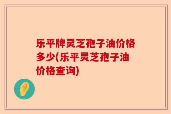 乐平牌灵芝孢子油价格多少(乐平灵芝孢子油价格查询)-第1张图片-卓越灵芝孢子粉 乐平牌灵芝孢子油价格多少(乐平灵芝孢子油价格查询)-第1张图片-卓越灵芝孢子粉