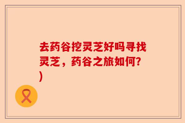 去药谷挖灵芝好吗寻找灵芝,药谷之旅如何?)-第1张图片-卓越灵芝孢子粉 去药谷挖灵芝好吗寻找灵芝,药谷之旅如何?)-第1张图片-卓越灵芝孢子粉