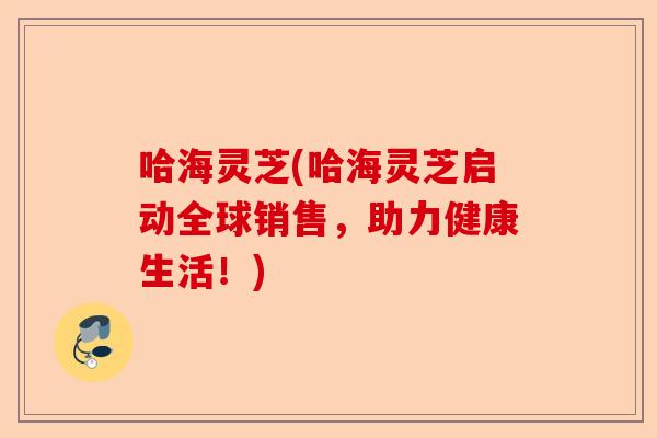 哈海灵芝(哈海灵芝启动全球销售，助力健康生活！)-第1张图片-卓越灵芝孢子粉