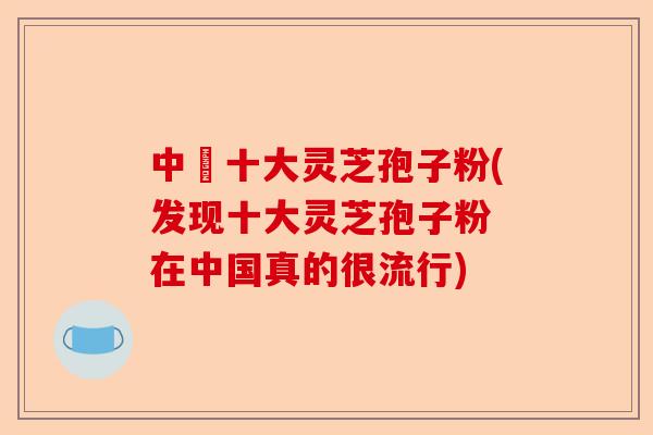 中囯十大灵芝孢子粉(发现十大灵芝孢子粉 在中国真的很流行)-第1张图片-卓越灵芝孢子粉 中囯十大灵芝孢子粉(发现十大灵芝孢子粉 在中国真的很流行)-第1张图片-卓越灵芝孢子粉