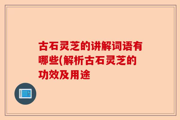 古石灵芝的讲解词语有哪些(解析古石灵芝的功效及用途-第1张图片-卓越灵芝孢子粉