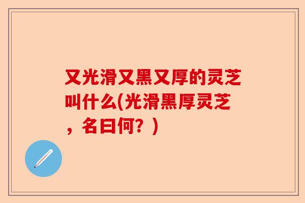 又光滑又黑又厚的灵芝叫什么(光滑黑厚灵芝，名曰何？)-第1张图片-卓越灵芝孢子粉