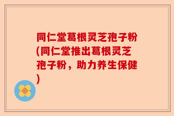 同仁堂葛根灵芝孢子粉(同仁堂推出葛根灵芝孢子粉,助力养生保健)-第1张图片-卓越灵芝孢子粉 同仁堂葛根灵芝孢子粉(同仁堂推出葛根灵芝孢子粉,助力养生保健)-第1张图片-卓越灵芝孢子粉