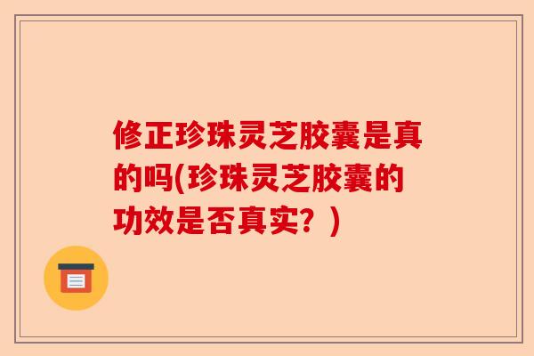 修正珍珠灵芝胶囊是真的吗(珍珠灵芝胶囊的功效是否真实?)-第1张图片-卓越灵芝孢子粉 修正珍珠灵芝胶囊是真的吗(珍珠灵芝胶囊的功效是否真实?)-第1张图片-卓越灵芝孢子粉