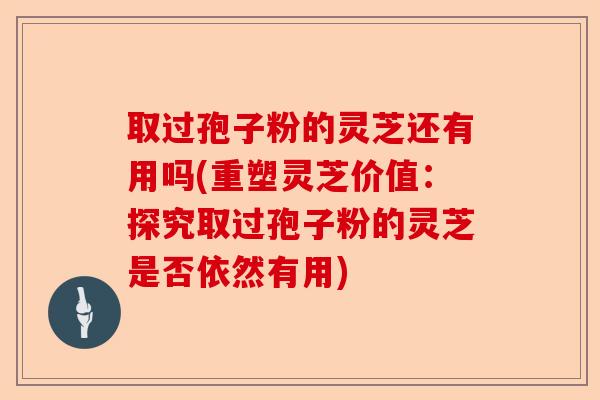 取过孢子粉的灵芝还有用吗(重塑灵芝价值:探究取过孢子粉的灵芝是否依然有用)-第1张图片-卓越灵芝孢子粉 取过孢子粉的灵芝还有用吗(重塑灵芝价值:探究取过孢子粉的灵芝是否依然有用)-第1张图片-卓越灵芝孢子粉