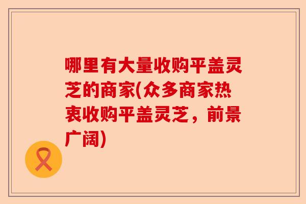 哪里有大量收购平盖灵芝的商家(众多商家热衷收购平盖灵芝，前景广阔)-第1张图片-卓越灵芝孢子粉