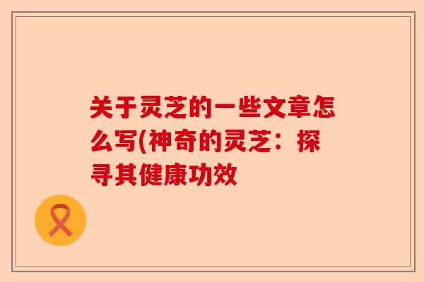 关于灵芝的一些文章怎么写(神奇的灵芝:探寻其健康功效-第1张图片-卓越灵芝孢子粉 关于灵芝的一些文章怎么写(神奇的灵芝:探寻其健康功效-第1张图片-卓越灵芝孢子粉