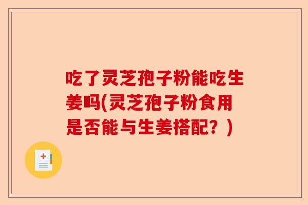 吃了灵芝孢子粉能吃生姜吗(灵芝孢子粉食用是否能与生姜搭配?)-第1张图片-卓越灵芝孢子粉 吃了灵芝孢子粉能吃生姜吗(灵芝孢子粉食用是否能与生姜搭配?)-第1张图片-卓越灵芝孢子粉