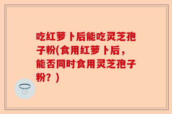 吃红萝卜后能吃灵芝孢子粉(食用红萝卜后,能否同时食用灵芝孢子粉?)-第1张图片-卓越灵芝孢子粉 吃红萝卜后能吃灵芝孢子粉(食用红萝卜后,能否同时食用灵芝孢子粉?)-第1张图片-卓越灵芝孢子粉