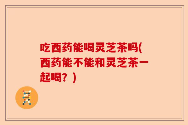 吃西药能喝灵芝茶吗(西药能不能和灵芝茶一起喝？)-第1张图片-卓越灵芝孢子粉