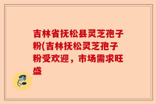 吉林省抚松县灵芝孢子粉(吉林抚松灵芝孢子粉受欢迎,市场需求旺盛-第1张图片-卓越灵芝孢子粉 吉林省抚松县灵芝孢子粉(吉林抚松灵芝孢子粉受欢迎,市场需求旺盛-第1张图片-卓越灵芝孢子粉