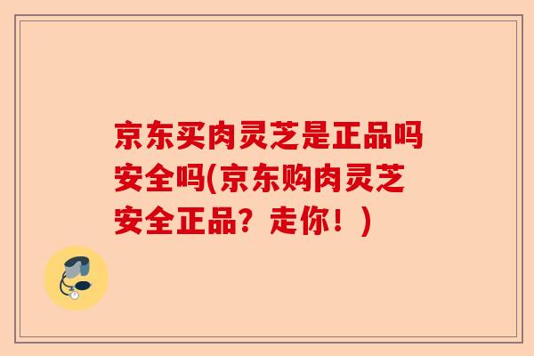 京东买肉灵芝是正品吗安全吗(京东购肉灵芝安全正品？走你！)-第1张图片-卓越灵芝孢子粉