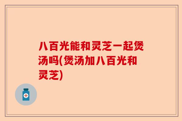 八百光能和灵芝一起煲汤吗(煲汤加八百光和灵芝)-第1张图片-卓越灵芝孢子粉
