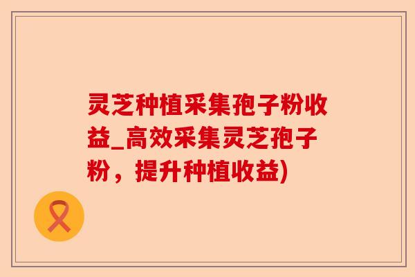 灵芝种植采集孢子粉收益_高效采集灵芝孢子粉，提升种植收益)-第1张图片-卓越灵芝孢子粉