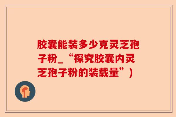 胶囊能装多少克灵芝孢子粉_“探究胶囊内灵芝孢子粉的装载量”)-第1张图片-卓越灵芝孢子粉 胶囊能装多少克灵芝孢子粉_“探究胶囊内灵芝孢子粉的装载量”)-第1张图片-卓越灵芝孢子粉