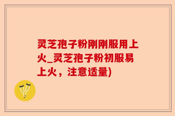 灵芝孢子粉刚刚服用上火_灵芝孢子粉初服易上火，注意适量)-第1张图片-卓越灵芝孢子粉