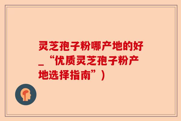 灵芝孢子粉哪产地的好_“优质灵芝孢子粉产地选择指南”)-第1张图片-卓越灵芝孢子粉 灵芝孢子粉哪产地的好_“优质灵芝孢子粉产地选择指南”)-第1张图片-卓越灵芝孢子粉