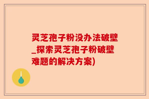 灵芝孢子粉没办法破壁_探索灵芝孢子粉破壁难题的解决方案)-第1张图片-卓越灵芝孢子粉 灵芝孢子粉没办法破壁_探索灵芝孢子粉破壁难题的解决方案)-第1张图片-卓越灵芝孢子粉