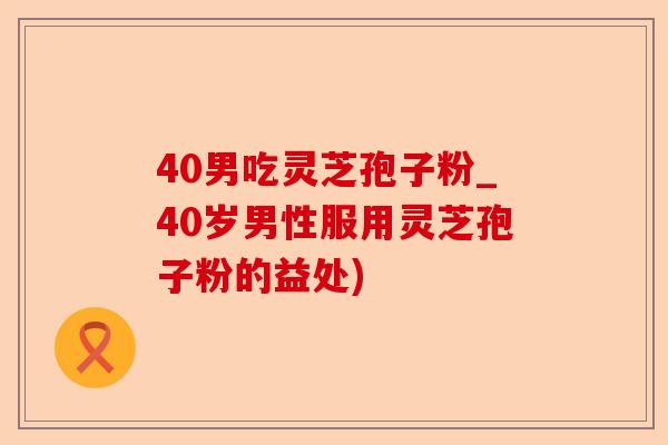 40男吃灵芝孢子粉_40岁男性服用灵芝孢子粉的益处)-第1张图片-卓越灵芝孢子粉 40男吃灵芝孢子粉_40岁男性服用灵芝孢子粉的益处)-第1张图片-卓越灵芝孢子粉