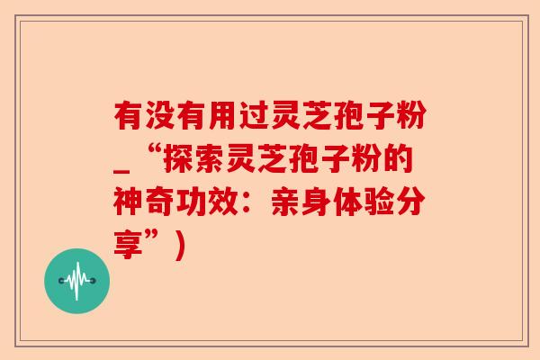 有没有用过灵芝孢子粉_“探索灵芝孢子粉的神奇功效:亲身体验分享”)-第1张图片-卓越灵芝孢子粉 有没有用过灵芝孢子粉_“探索灵芝孢子粉的神奇功效:亲身体验分享”)-第1张图片-卓越灵芝孢子粉