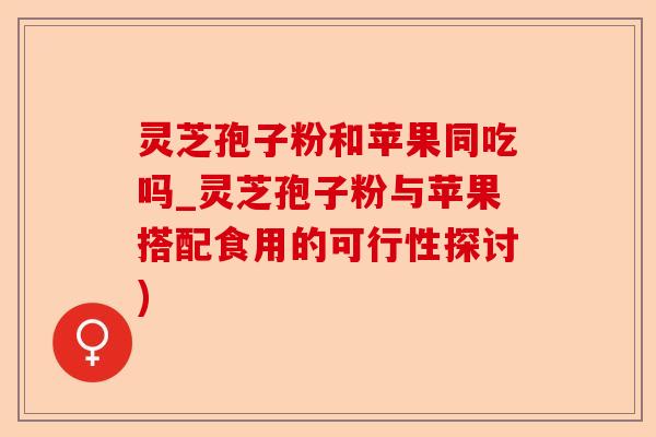 灵芝孢子粉和苹果同吃吗_灵芝孢子粉与苹果搭配食用的可行性探讨)-第1张图片-卓越灵芝孢子粉 灵芝孢子粉和苹果同吃吗_灵芝孢子粉与苹果搭配食用的可行性探讨)-第1张图片-卓越灵芝孢子粉